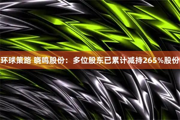 环球策路 晓鸣股份：多位股东已累计减持265%股份