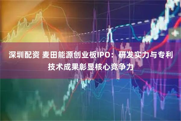 深圳配资 麦田能源创业板IPO：研发实力与专利技术成果彰显核心竞争力