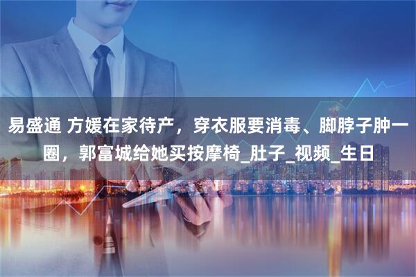 易盛通 方媛在家待产，穿衣服要消毒、脚脖子肿一圈，郭富城给她买按摩椅_肚子_视频_生日