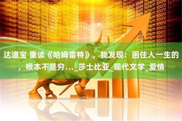 达道宝 重读《哈姆雷特》，我发现：困住人一生的，根本不是穷…_莎士比亚_现代文学_爱情