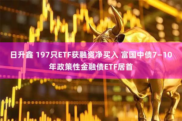 日升鑫 197只ETF获融资净买入 富国中债7—10年政策性金融债ETF居首