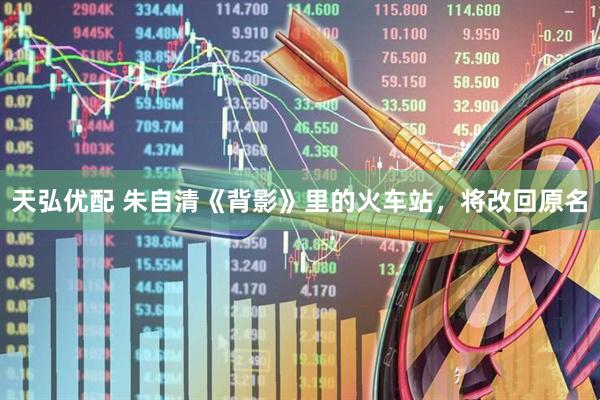 天弘优配 朱自清《背影》里的火车站，将改回原名