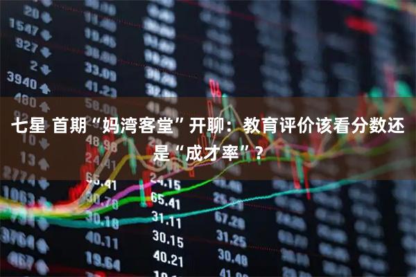 七星 首期“妈湾客堂”开聊：教育评价该看分数还是“成才率”？