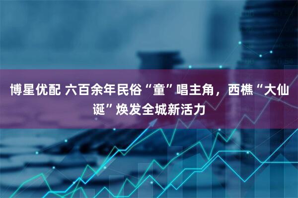 博星优配 六百余年民俗“童”唱主角，西樵“大仙诞”焕发全城新活力