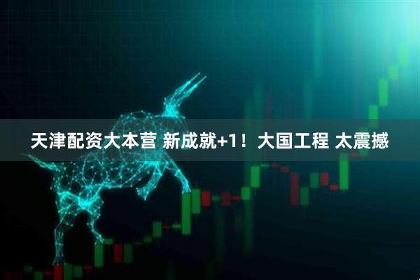天津配资大本营 新成就+1！大国工程 太震撼