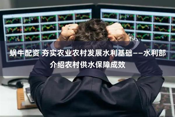蜗牛配资 夯实农业农村发展水利基础——水利部介绍农村供水保障成效