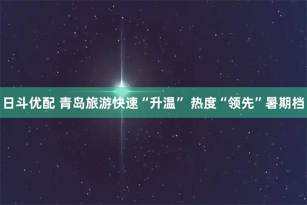 日斗优配 青岛旅游快速“升温” 热度“领先”暑期档