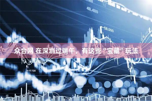 众合网 在深圳过端午，有这些“宝藏”玩法