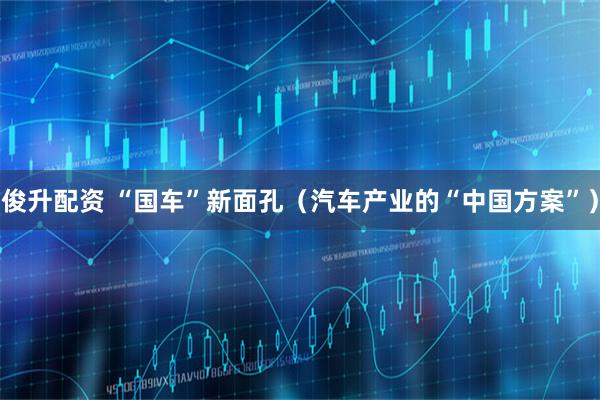 俊升配资 “国车”新面孔（汽车产业的“中国方案”）