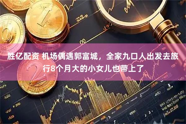 胜亿配资 机场偶遇郭富城，全家九口人出发去旅行8个月大的小女儿也带上了