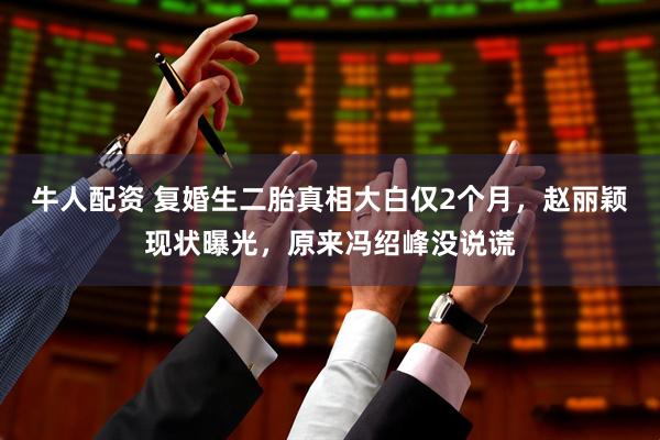 牛人配资 复婚生二胎真相大白仅2个月，赵丽颖现状曝光，原来冯绍峰没说谎