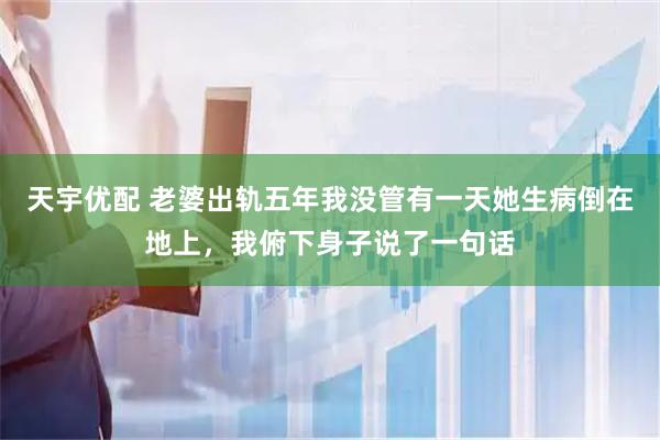 天宇优配 老婆出轨五年我没管有一天她生病倒在地上，我俯下身子说了一句话