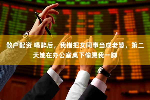 散户配资 喝醉后，我错把女同事当成老婆，第二天她在办公室桌下偷踢我一脚